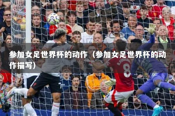 参加女足世界杯的动作(参加女足世界杯的动作描写)