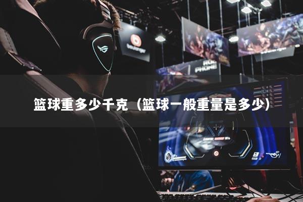 篮球重多少千克(篮球一般重量是多少)