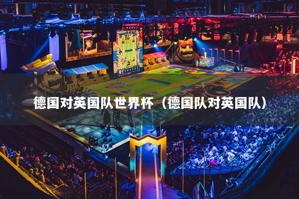 德国对英国队世界杯(德国队对英国队)