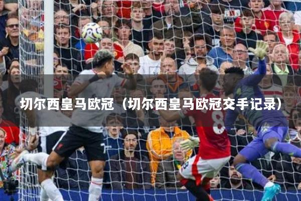 切尔西皇马欧冠（切尔西皇马欧冠交手记录）