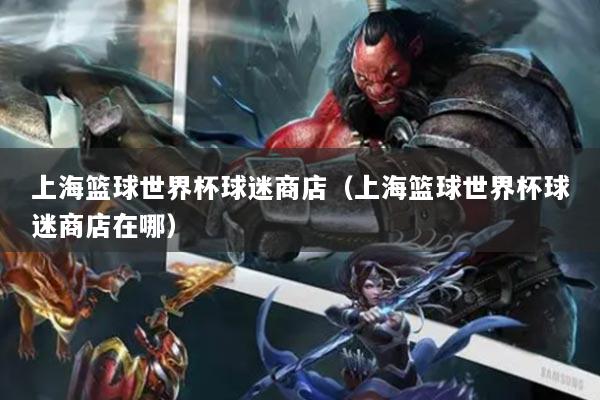 上海篮球世界杯球迷商店(上海篮球世界杯球迷商店在哪)