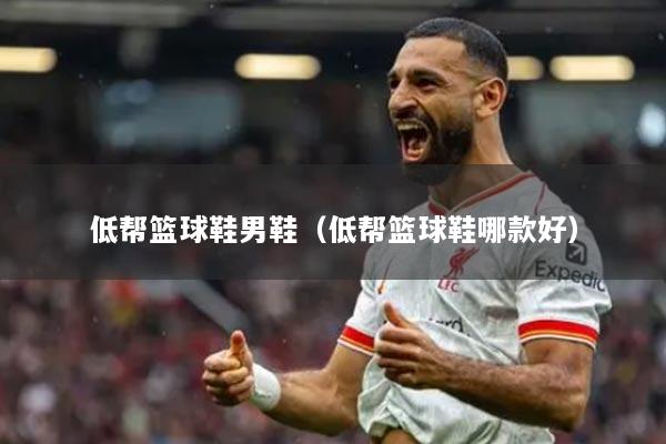 低帮篮球鞋男鞋(低帮篮球鞋哪款好)