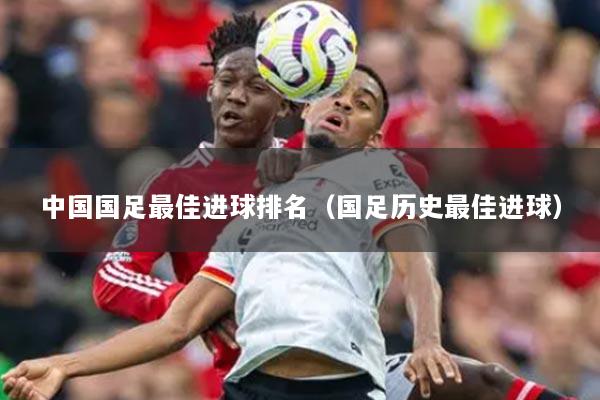中国国足最佳进球排名（国足历史最佳进球）