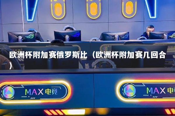 欧洲杯附加赛俄罗斯比(欧洲杯附加赛几回合)