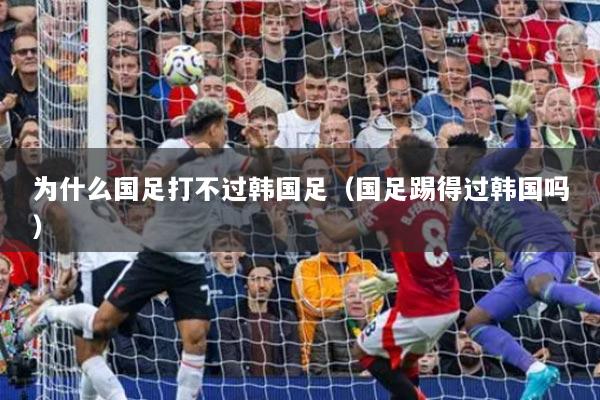 为什么国足打不过韩国足（国足踢得过韩国吗）
