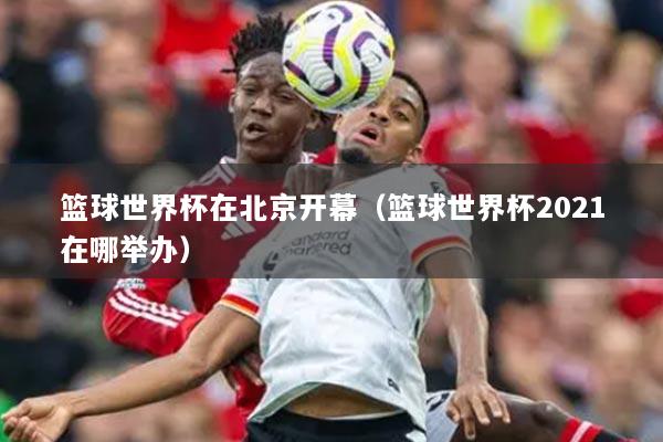 篮球世界杯在北京开幕(篮球世界杯2021在哪举办)