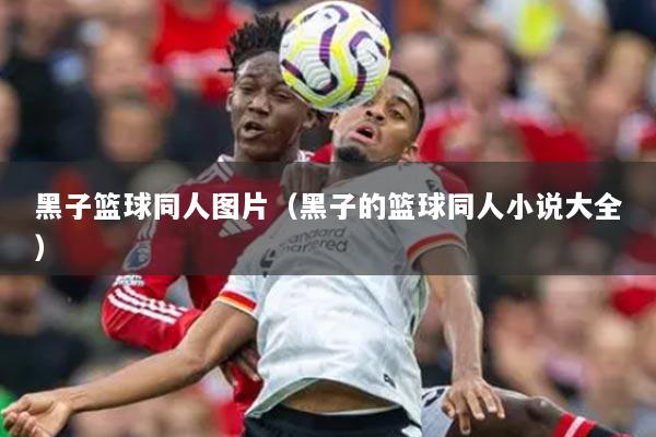 黑子篮球同人图片(黑子的篮球同人小说大全)