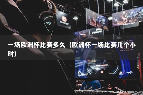 一场欧洲杯比赛多久(欧洲杯一场比赛几个小时)