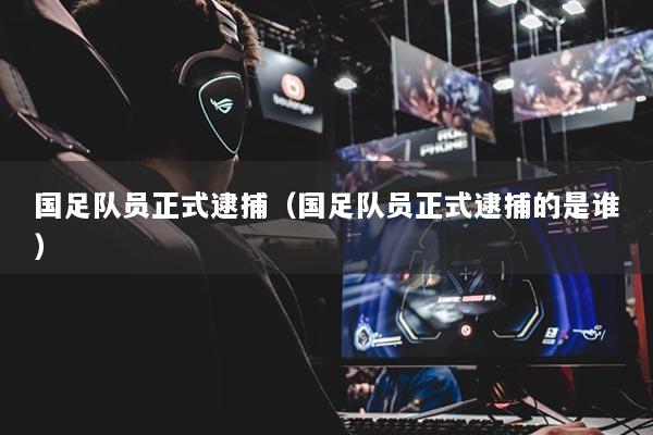 国足队员正式逮捕(国足队员正式逮捕的是谁)